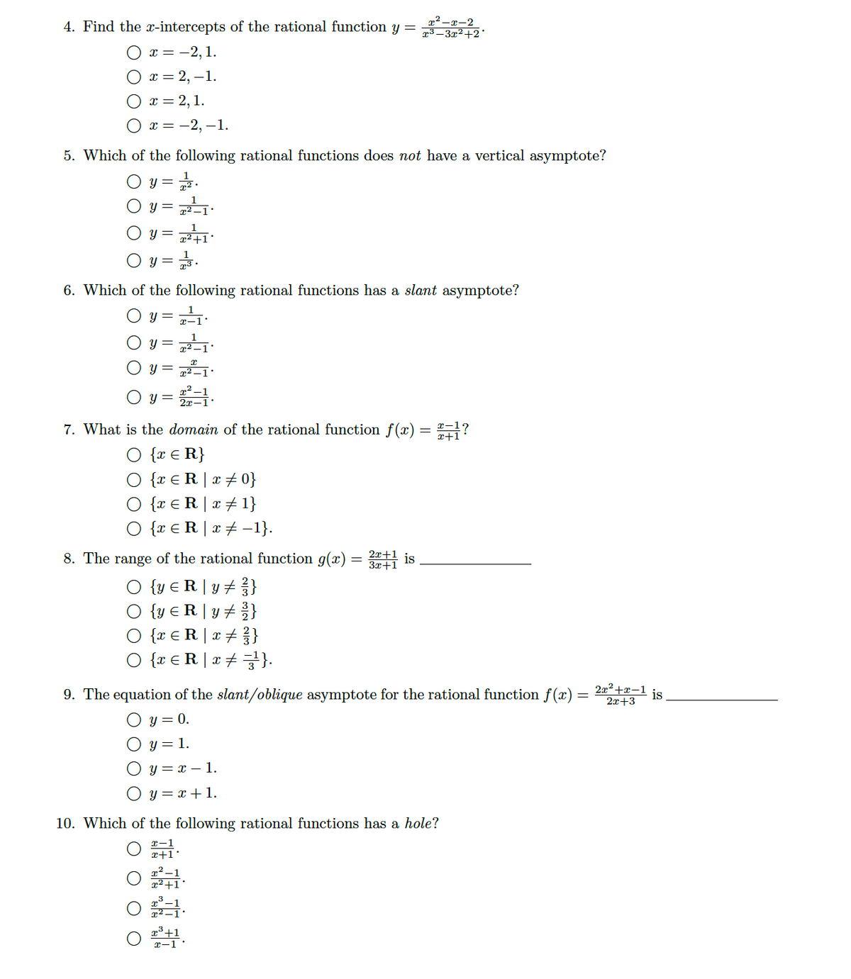 4. Find the x-intercepts of the rational function y =
x² -r-2
æ³ – 3x²+2°
x = -2,1.
От%3 2,—1.
x = 2,1.
х3 — 2, —1.
5. Which of the following rational functions does not have a vertical asymptote?
y =
y =
1
y =
x²+1°
O y =
6. Which of the following rational functions has a slant asymptote?
O y = .
y =
y = 721
y = .
7. What is the domain of the rational function f(x) = "?
{x € R}
{x € R | x +0}
O {x €R| x+1}
O {x € R | x + -1}.
8. The range of the rational function g(x) = 1 is
2x+1
3x+1
O {y € R | y# }
{y € R|y# %}
O {r € R |x+ }
O {r € R |x# =}.
9. The equation of the slant/oblique asymptote for the rational function f(x)
2x2+x-1
is
2x+3
O y = 0.
O y = 1.
O y = x – 1.
O y = x + 1.
10. Which of the following rational functions has a hole?
x-1
x²+1°
x-1
