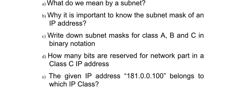 a) What do we mean by a subnet?
b) Why it is important to know the subnet mask of an
IP address?
c) Write down subnet masks for class A, B and C in
binary notation
d) How many bits are reserved for network part in a
Class C IP address
e) The given IP address "181.0.0.100" belongs to
which IP Class?
