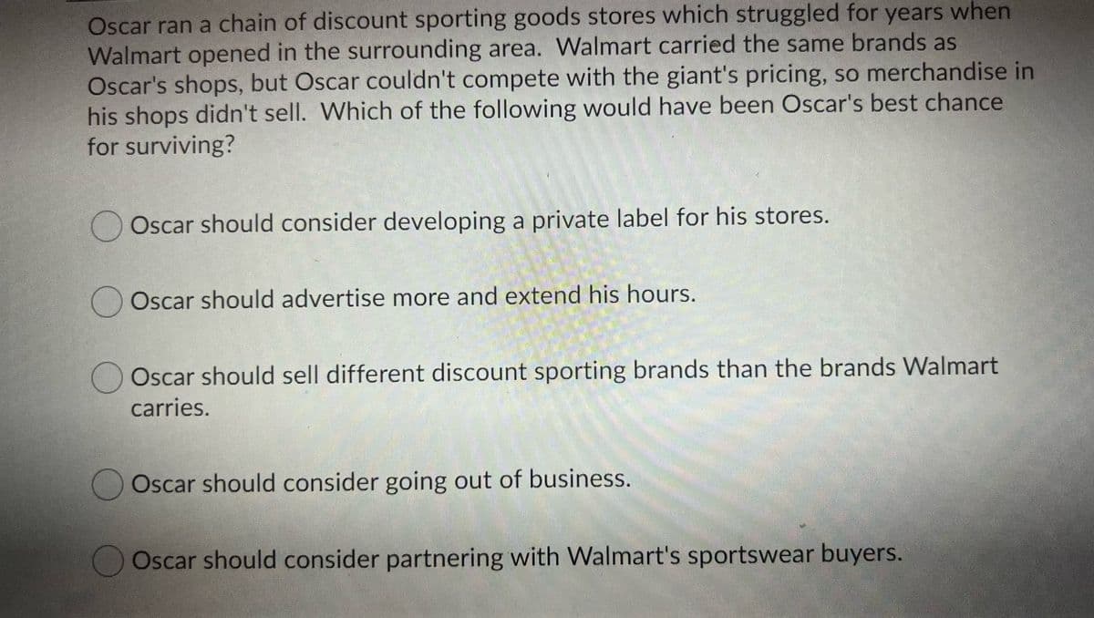 Oscar ran a chain of discount sporting goods stores which struggled for years when
Walmart opened in the surrounding area. Walmart carried the same brands as
Oscar's shops, but Oscar couldn't compete with the giant's pricing, so merchandise in
his shops didn't sell. Which of the following would have been Oscar's best chance
for surviving?
Oscar should consider developing a private label for his stores.
Oscar should advertise more and extend his hours.
Oscar should sell different discount sporting brands than the brands Walmart
carries.
Oscar should consider going out of business.
Oscar should consider partnering with Walmart's sportswear buyers.
