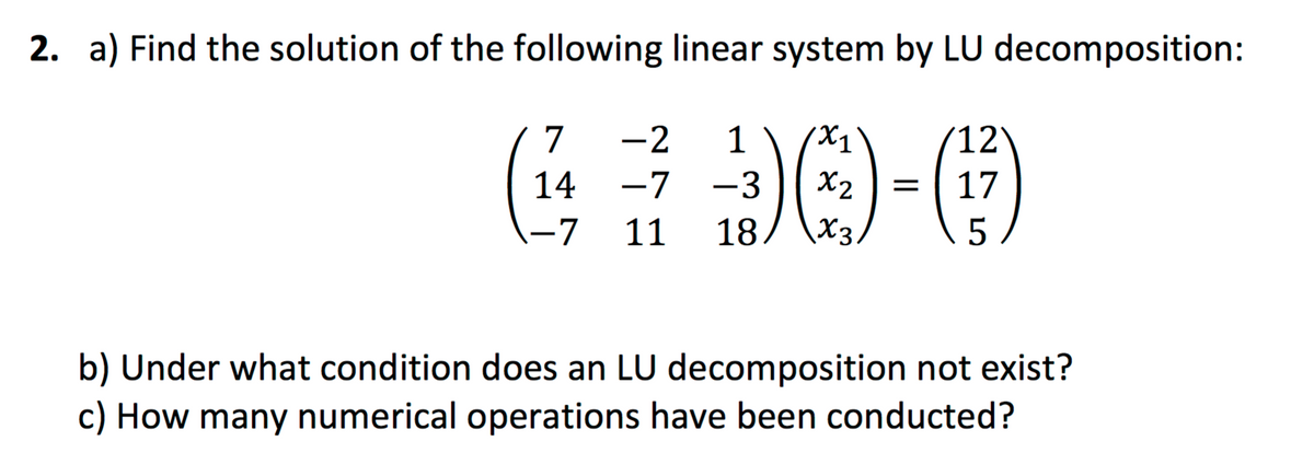 2. a) Find the solution of the following linear system by LU decomposition:
7
-2
1
X1
(12
14
-7
-3
X2
17
-7
11
18
X3
5
b) Under what condition does an LU decomposition not exist?
c) How many numerical operations have been conducted?
