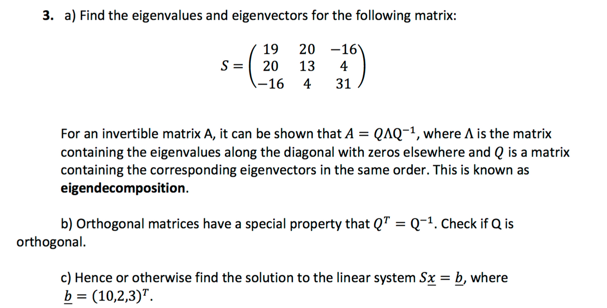 3. a) Find the eigenvalues and eigenvectors for the following matrix:
19
20 -16)
S =
20
13
4
-16
4
31
For an invertible matrix A, it can be shown that A = QAQ-1, where A is the matrix
containing the eigenvalues along the diagonal with zeros elsewhere and Q is a matrix
containing the corresponding eigenvectors in the same order. This is known as
eigendecomposition.
b) Orthogonal matrices have a special property that QT = Q-1. Check if Q is
orthogonal.
c) Hence or otherwise find the solution to the linear system Sx = b, where
b = (10,2,3)".
