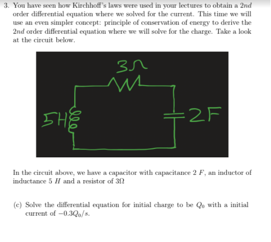 3. You have seen how Kirchhoff's laws were used in your lectures to obtain a 2nd
order differential equation where we solved for the current. This time we will
use an even simpler concept: principle of conservation of energy to derive the
2nd order differential equation where we will solve for the charge. Take a look
at the circuit below.
IHE
=2F
In the circuit above, we have a capacitor with capacitance 2 F, an inductor of
inductance 5 H and a resistor of 3N
(c) Solve the differential equation for initial charge to be Qo with a initial
current of –0.3Qo/s.
