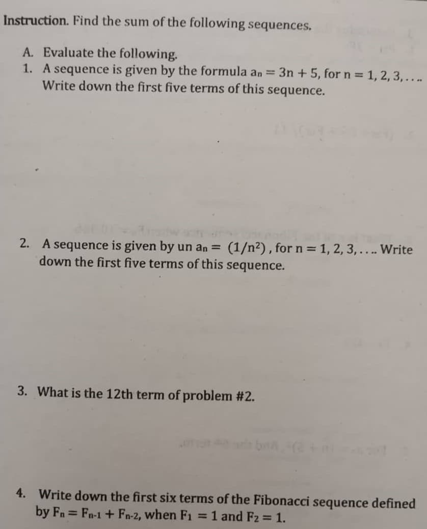 Instruction. Find the sum of the following sequences.
A. Evaluate the following.
1. A sequence is given by the formula an = 3n +5, for n 1, 2, 3,...
Write down the first five terms of this sequence.
2. A sequence is given by un an = (1/n²), for n = 1, 2, 3, ... Write
down the first five terms of this sequence.
3. What is the 12th term of problem #2.
4. Write down the first six terms of the Fibonacci sequence defined
by Fn Fn-1 + Fn-2, when F1 =1 and Fz = 1.
