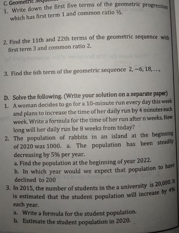 1. Write down the first five terms of the geometric progression
C. Geome
which has first term 1 and common ratio ½.
2. Find the 11th and 22th terms of the geometric sequence with
first term 3 and common ratio 2.
3. Find the 6th term of the geometric sequence 2,-6, 18,...,
D. Solve the following. (Write your solution on a separate paper)
1. Awoman decides to go for a 10-minute run every day this week
and plans to increase the time of her daily run by 4 minutes each
week. Write a formula for the time of her run after n weeks. How
long will her daily run be 8 weeks from today?
2. The population of rabbits in an island at the beginning
of 2020 was 1000. a. The population has been steadily
decreasing by 5% per year.
a. Find the population at the beginning of year 2022.
b. In which year would we expect that population to nare
declined to 200
is estimated that the student population will increase by **
each year.
a. Write a formula for the student population.
b. Estimate the student population in 2020.
