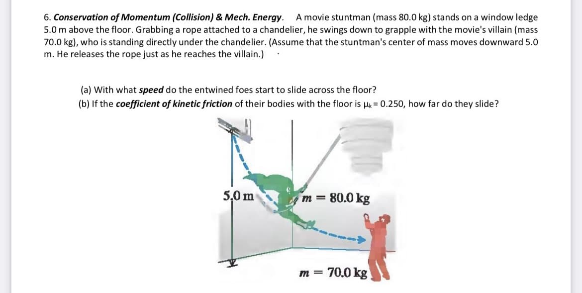 A movie stuntman (mass 80.0 kg) stands on a window ledge
6. Conservation of Momentum (Collision) & Mech. Energy.
5.0 m above the floor. Grabbing a rope attached to a chandelier, he swings down to grapple with the movie's villain (mass
70.0 kg), who is standing directly under the chandelier. (Assume that the stuntman's center of mass moves downward 5.0
m. He releases the rope just as he reaches the villain.)
(a) With what speed do the entwined foes start to slide across the floor?
(b) If the coefficient of kinetic friction of their bodies with the floor is Hk = 0.250, how far do they slide?
5,0 m
m = 80.0 kg
70.0 kg
m =
