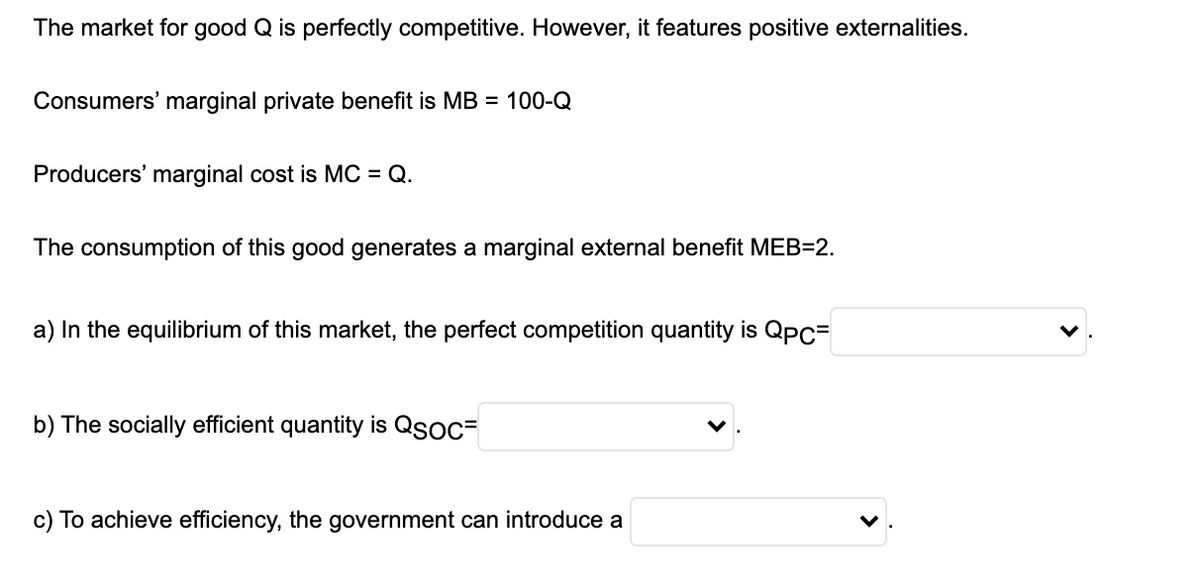 The market for good Q is perfectly competitive. However, it features positive externalities.
Consumers' marginal private benefit is MB = 100-Q
Producers' marginal cost is MC = Q.
The consumption of this good generates a marginal external benefit MEB=2.
a) In the equilibrium of this market, the perfect competition quantity is Qpc=
b) The socially efficient quantity is Qsoc=
c) To achieve efficiency, the government can introduce a
