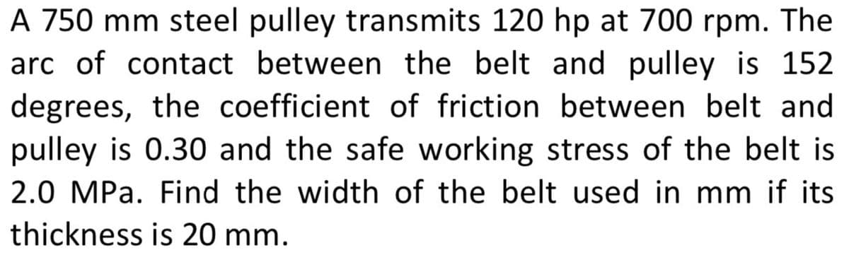 A 750 mm steel pulley transmits 120 hp at 700 rpm. The
arc of contact between the belt and pulley is 152
degrees, the coefficient of friction between belt and
pulley is 0.30 and the safe working stress of the belt is
2.0 MPa. Find the width of the belt used in mm if its
thickness is 20 mm.
