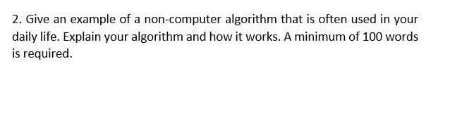 2. Give an example of a non-computer algorithm that is often used in your
daily life. Explain your algorithm and how it works. A minimum of 100 words
is required.
