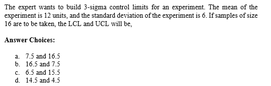 The expert wants to build 3-sigma control limits for an experiment. The mean of the
experiment is 12 units, and the standard deviation of the experiment is 6. If samples of size
16 are to be taken, the LCL and UCL will be,
Answer Choices:
a. 7.5 and 16.5
b. 16.5 and 7.5
c. 6.5 and 15.5
d. 14.5 and 4.5