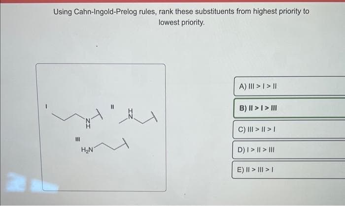 W
Using Cahn-Ingold-Prelog rules, rank these substituents from highest priority to
lowest priority.
111
H₂N
A) III > | > ||
B) II > I > III
C) ||| > || > |
D) | > || > |||
E) || > ||| > |