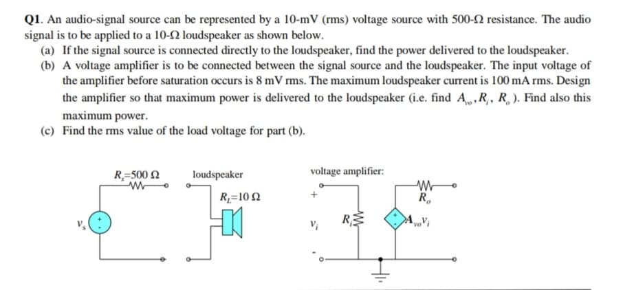 Q1. An audio-signal source can be represented by a 10-mV (rms) voltage source with 500-2 resistance. The audio
signal is to be applied to a 10-2 loudspeaker as shown below.
(a) If the signal source is connected directly to the loudspeaker, find the power delivered to the loudspeaker.
(b) A voltage amplifier is to be connected between the signal source and the loudspeaker. The input voltage of
the amplifier before saturation occurs is 8 mV rms. The maximum loudspeaker current is 100 mA rms. Design
the amplifier so that maximum power is delivered to the loudspeaker (i.e. find A, ,R,, R, ). Find also this
maximum power.
(c) Find the rms value of the load voltage for part (b).
R=500 N
loudspeaker
voltage amplifier:
R=10 2
