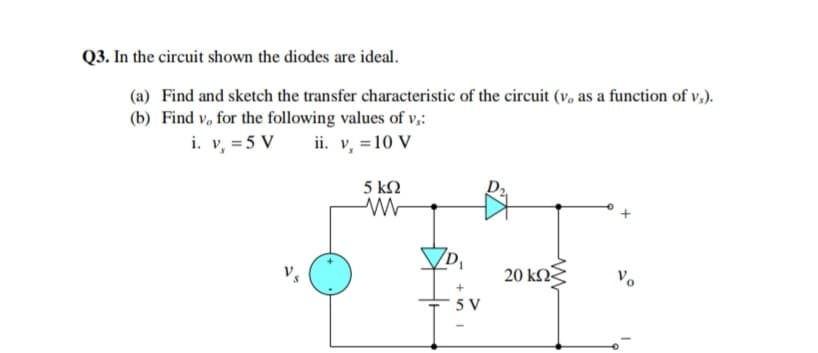 Q3. In the circuit shown the diodes are ideal.
(a) Find and sketch the transfer characteristic of the circuit (v, as a function of v,).
(b) Find v, for the following values of v,:
i. v, = 5 V ii v, =10 V
5 kN
20 kΩξ
Vo
5 V

