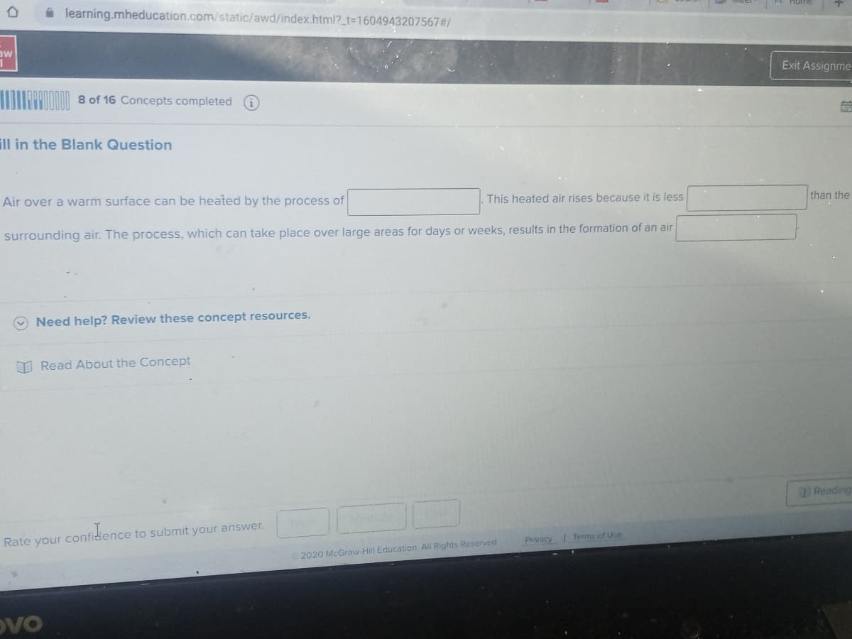 A learning.mheducation.com/static/awd/index.html?_t%3D1604943207567#/
aw
Exit Assignme
8 of 16 Concepts completed
ill in the Blank Question
Air over a warm surface can be heated by the process of
This heated air rises because it is less
than the
surrounding air. The process, which can take place over large areas for days or weeks, results in the formation of an air
O Need help? Review these concept resources.
O Read About the Concept
Reading
Rate your confidence to submit your answer.
Privacy
Terms of Use
2020 McGraw Hill Education All Rights Reserved
DVO
