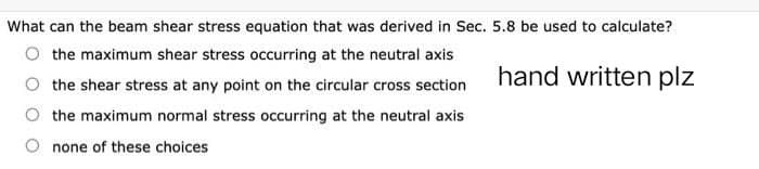 What can the beam shear stress equation that was derived in Sec. 5.8 be used to calculate?
hand written plz
the maximum shear stress occurring at the neutral axis
the shear stress at any point on the circular cross section
the maximum normal stress occurring at the neutral axis
none of these choices