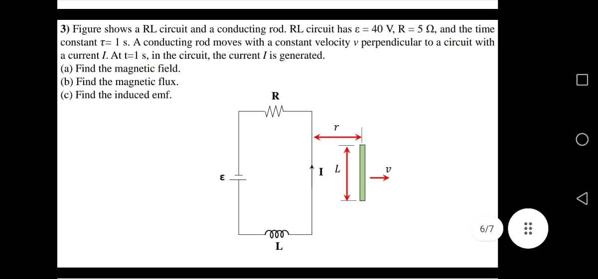 3) Figure shows a RL circuit and a conducting rod. RL circuit has ɛ = 40 V, R = 5 Q, and the time
constant t= 1 s. A conducting rod moves with a constant velocity v perpendicular to a circuit with
a current I. At t=1 s, in the circuit, the current I is generated.
(a) Find the magnetic field.
(b) Find the magnetic flux.
(c) Find the induced emf.
R
v
6/7
all
L
O D
:::
