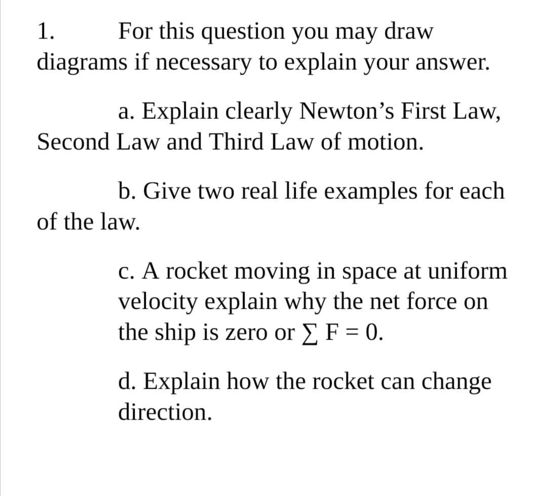 For this question you may draw
diagrams if necessary to explain your answer.
1.
a. Explain clearly Newton's First Law,
Second Law and Third Law of motion.
b. Give two real life examples for each
of the law.
c. A rocket moving in space at uniform
velocity explain why the net force on
the ship is zero or E F = 0.
d. Explain how the rocket can change
direction.
