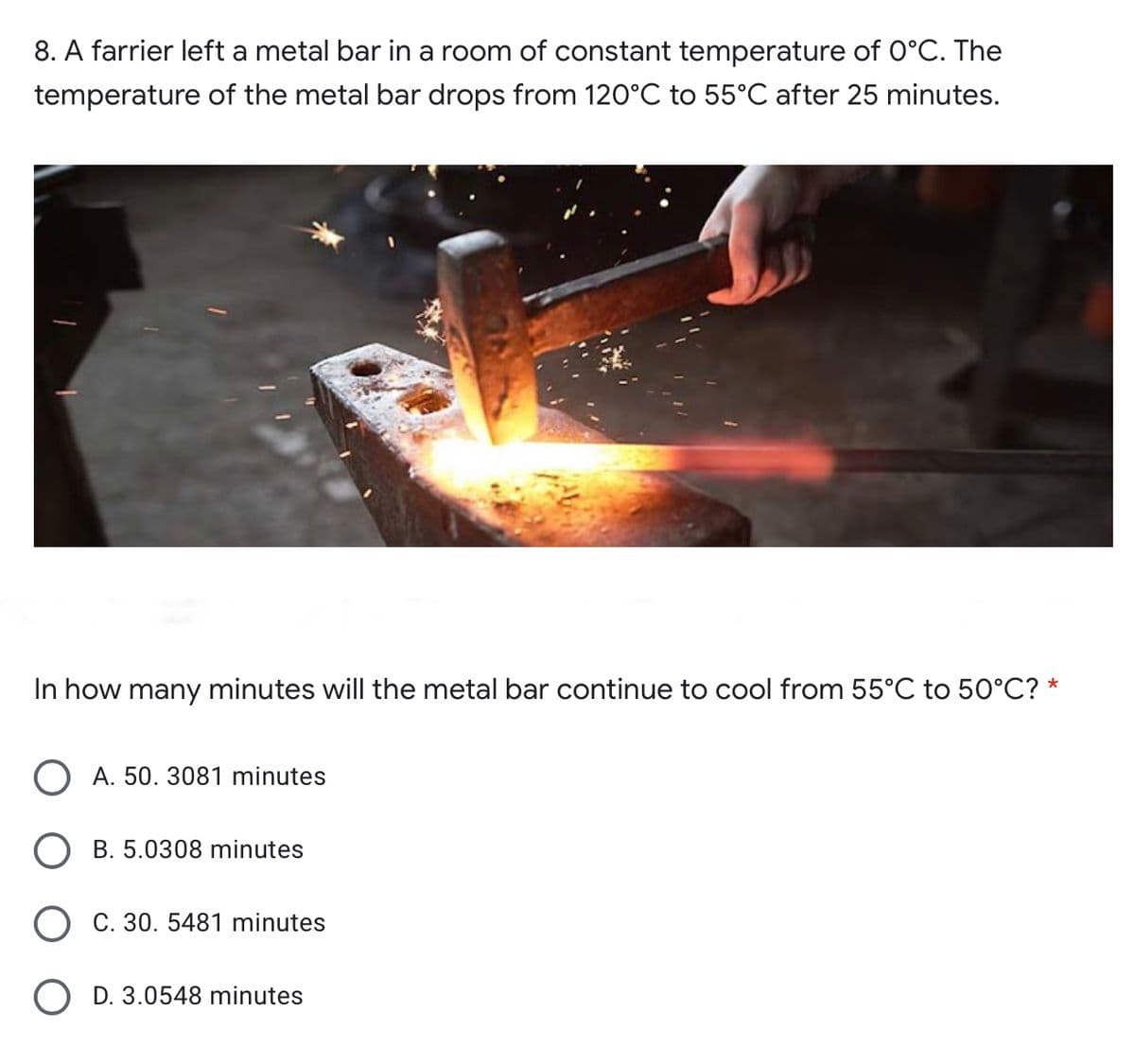 8. A farrier left a metal bar in a room of constant temperature of 0°C. The
temperature of the metal bar drops from 120°C to 55°C after 25 minutes.
In how many minutes will the metal bar continue to cool from 55°C to 50°C? *
O A. 50. 3081 minutes
B. 5.0308 minutes
O C. 30. 5481 minutes
O D. 3.0548 minutes

