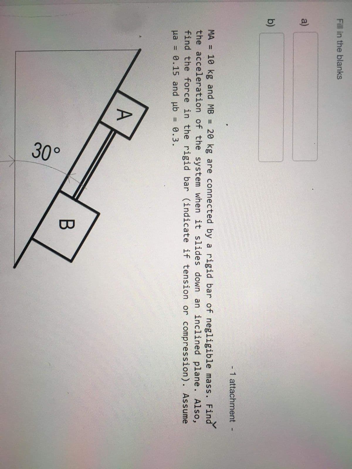30°
Fill in the blanks
a)
b)
- 1 attachment
MA = 10 kg and MB = 20 kg are connected by a rigid bar of negligible mass. Find
the acceleration of the system when it slides down an inclined plane. Also,
find the force in the rigid bar (indicate if tension or compression). Assume
0.15 and ub
Ha
0.3.
%3D
A
