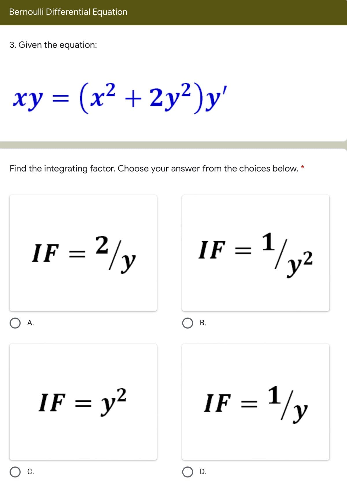 Bernoulli Differential Equation
3. Given the equation:
xy = (x² + 2y²)y'
Find the integrating factor. Choose your answer from the choices below. *
IF = 2/y
IF = '/y2
O A.
IF = y²
IF = 1/y
Ос.
D.
B.
