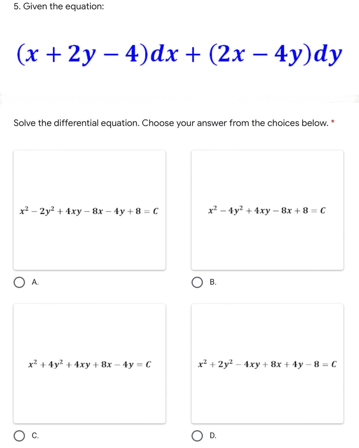 5. Given the equation:
(х + 2у—4)dх + (2х — 4у)dу
Solve the differential equation. Choose your answer from the choices below. *
х? — 2у2 + 4ху — 8х — 4у + 8 — С
x² – 4y2 + 4xy – 8x + 8 = C
|
O A.
В.
x2 + 4y2 + 4xy + 8x – 4y = C
x2 + 2y2 – 4xy + 8x + 4y – 8 = C
С.
D.
