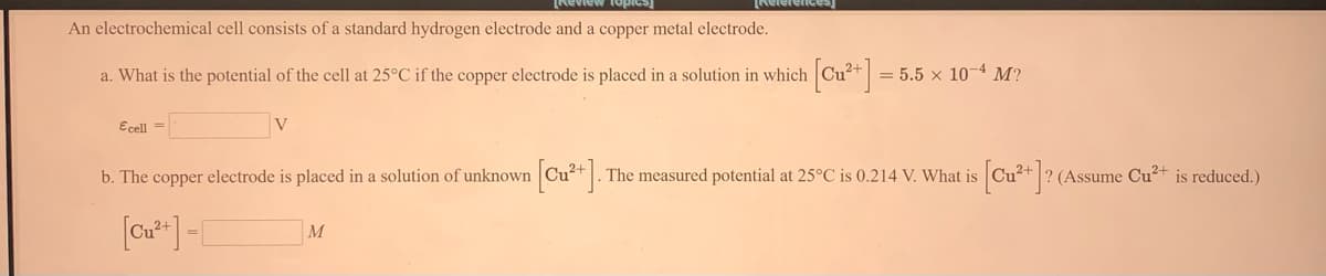 Neview fopies
Nelerence
An electrochemical cell consists of a standard hydrogen electrode and a copper metal electrode.
a. What is the potential of the cell at 25°C if the copper electrode is placed in a solution in which
= 5.5 x 10-4 M?
Ecell =
V
b. The copper electrode is placed in a solution of unknown Cu?+|.
[Cu* ]?
The measured potential at 25°C is 0.214 V. What is
(Assume Cu+ is reduced.)
M
