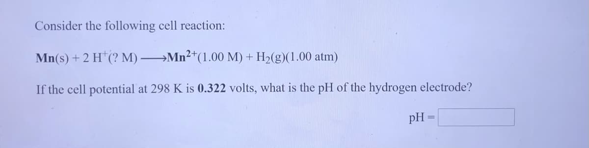Consider the following cell reaction:
Mn(s) + 2 H*(? M) Mn²*(1.00 M) + H2(g)(1.00 atm)
If the cell potential at 298 K is 0.322 volts, what is the pH of the hydrogen electrode?
pH
