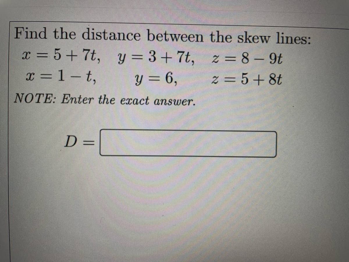 Find the distance between the skew lines:
z = 8-9t
x = 5+7t, y = 3+7t,
x = 1-t,
y = 6,
z = 5+8t
NOTE: Enter the exact answer.
D =
