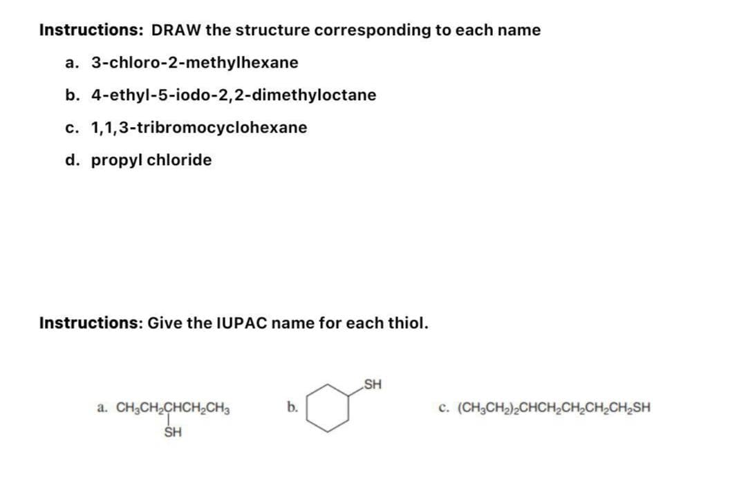 Instructions: DRAW the structure corresponding to each name
a. 3-chloro-2-methylhexane
b. 4-ethyl-5-iodo-2,2-dimethyloctane
c. 1,1,3-tribromocyclohexane
d. propyl chloride
Instructions: Give the IUPAC name for each thiol.
a. CH₂CH₂CHCH₂CH3
SH
b.
SH
C. (CH3CH₂)2CHCH₂CH₂CH₂CH₂SH