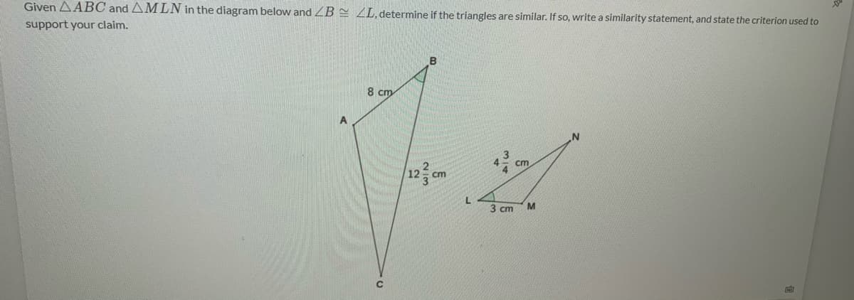 Given AABC and AMLN in the diagram below and ZB = ZL,determine if the triangles are similar. If so, write a similarity statement, and state the criterion used to
support your claim.
B
8 cm
A
cm
12
ст
3 cm
