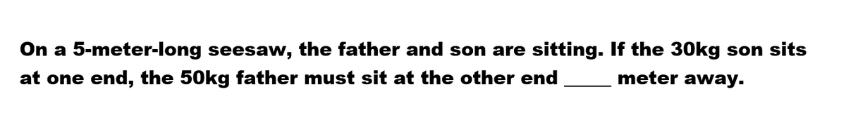 On a 5-meter-long seesaw, the father and son are sitting. If the 30kg son sits
at one end, the 50kg father must sit at the other end
meter away.
