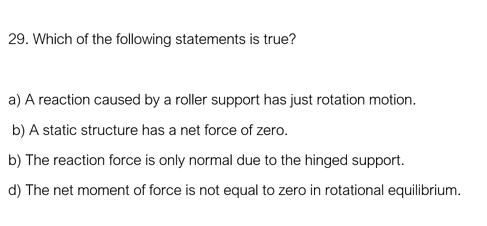 29. Which of the following statements is true?
a) A reaction caused by a roller support has just rotation motion.
b) A static structure has a net force of zero.
b) The reaction force is only normal due to the hinged support.
d) The net moment of force is not equal to zero in rotational equilibrium.
