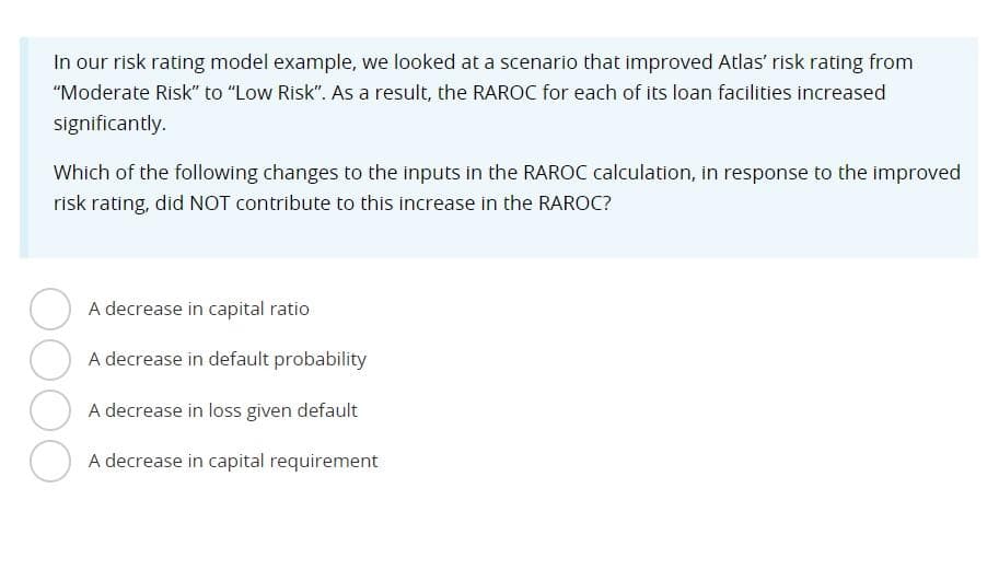 In our risk rating model example, we looked at a scenario that improved Atlas' risk rating from
"Moderate Risk" to "Low Risk". As a result, the RAROC for each of its loan facilities increased
significantly.
Which of the following changes to the inputs in the RAROC calculation, in response to the improved
risk rating, did NOT contribute to this increase in the RAROC?
A decrease in capital ratio
A decrease in default probability
A decrease in loss given default
A decrease in capital requirement
