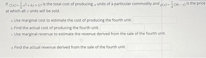 If cx) =x? + 4x +57 is the total cost of producing x units of a particular commodity and
at which all x units will be sold.
plx)= (36 - x) is the price
a. Use marginal cost to estimate the cost of producing the fourth unit.
b. Find the actual cost of producing the fourth unit.
c. Use marginal revenue to estimate the revenue derived from the sale of the fourth unit.
d. Find the actual revenue derived from the sale of the fourth unit.

