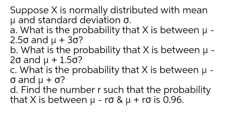 Suppose X is normally distributed with mean
u and standard deviation o.
a. What is the probability that X is between u -
2.50 and u + 3o?
b. What is the probability that X is between u -
20 and u + 1.5o?
c. What is the probability that X is between u -
o and u + o?
d. Find the number r such that the probability
that X is between u - ro & u + ro is 0.96.

