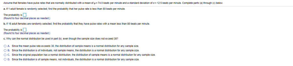 Assume that females have pulse rates that are normally distributed with a mean of p = 74.0 beats per minute and a standard deviation of o = 12.5 beats per minute. Complete parts (a) through (c) below.
a. If 1 adult female
randomly selected, find the probability that her pulse rate is less than 80 beats per minute.
The probability is O.
(Round to four decimal places as needed.)
b. If 16 adult females are randomly selected, find the probability that they have pulse rates with a mean less than 80 beats per minute.
The probability is.
(Round to four decimal places as needed.)
c. Why can the normal distribution be used in part (b), even though the sample size does not exceed 30?
O A. Since the mean pulse rate exceeds 30, the distribution of sample means is a normal distribution for any sample size.
O B. Since the distribution is of individuals, not sample means, the distribution is a normal distribution for any sample size.
O C. Since the original population has a normal distribution, the distribution of sample means is a normal distribution for any sample size.
O D. Since the distribution is of sample means, not individuals, the distribution is a normal distribution for any sample size.
