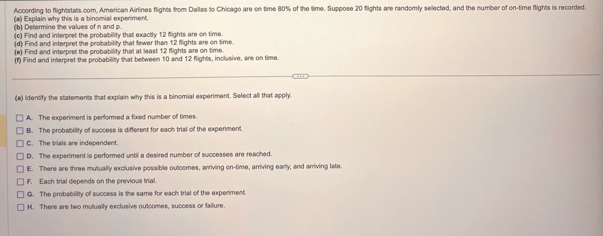 According to flightstats.com, American Airlines flights from Dallas to Chicago are on time 80% of the time. Suppose 20 flights are randomly selected, and the number of on-time flights is recorded.
(a) Explain why this is a binomial experiment.
(b) Determine the values of n and p.
(c) Find and interpret the probability that exactly 12 flights are on time.
(d) Find and interpret the probability that fewer than 12 flights are on time.
(e) Find and interpret the probability that at least 12 flights are on time.
(f) Find and interpret the probability that between 10 and 12 flights, inclusive, are on time.
(a) Identify the statements that explain why this is a binomial experiment. Select all that apply.
A. The experiment is performed a fixed number of times.
B. The probability of success is different for each trial of the experiment.
C. The trials are independent.
D. The experiment is performed until a desired number of successes are reached.
E. There are three mutually exclusive possible outcomes, arriving on-time, arriving early, and arriving late.
F. Each trial depends on the previous trial.
G. The probability of success is the same for each trial of the experiment.
H. There are two mutually exclusive outcomes, success or failure.