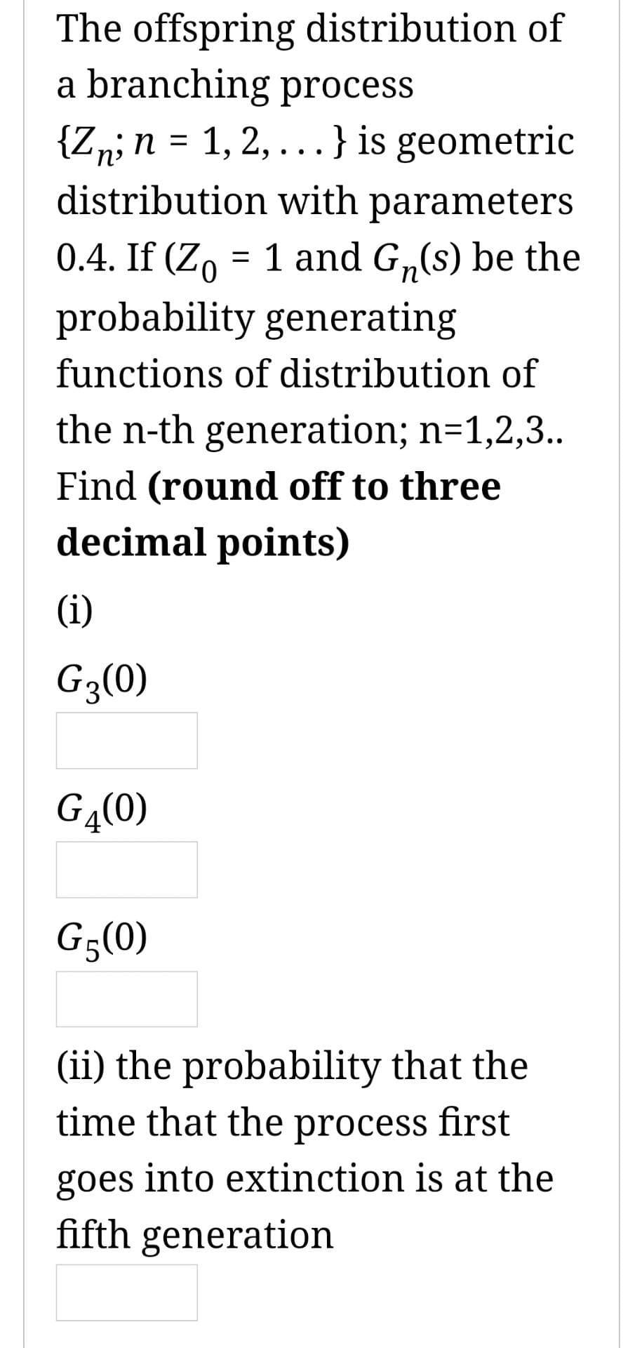 The offspring distribution of
a branching process
{Zn; n = 1, 2,...} is geometric
distribution with parameters
0.4. If (Z = 1 and G₁(s) be the
probability generating
functions of distribution of
the n-th generation; n=1,2,3..
Find (round off to three
decimal points)
(i)
G3(0)
G4(0)
G5(0)
(ii) the probability that the
time that the process first
goes into extinction is at the
fifth generation