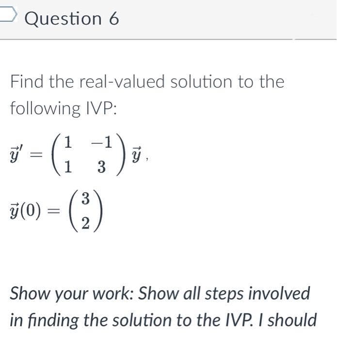 Question 6
Find the real-valued solution to the
following IVP:
3 - (13¹) ₁ ý,
ÿ (0) = ( ₂ )
Show your work: Show all steps involved
in finding the solution to the IVP. I should