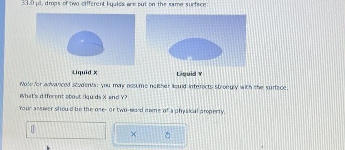 33.0 pl. drops of two different liquids are put on the same surface:
Liquid X
Liquid Y
Note for advanced students: you may assume neither liquid interacts strongly with the surface.
What's different about liquids X and Y?
Your answer should be the one- or two-word name of a physical property.
X
G