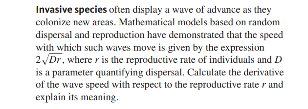 Invasive species often display a wave of advance as they
colonize new areas. Mathematical models based on random
dispersal and reproduction have demonstrated that the speed
with which such waves move is given by the expression
2Dr, where r is the reproductive rate of individuals and D
is a parameter quantifying dispersal. Calculate the derivative
of the wave speed with respect to the reproductive rate r and
explain its meaning.
