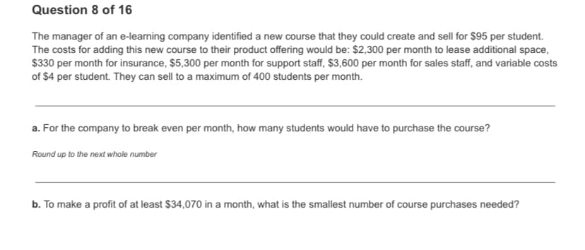 Question 8 of 16
The manager of an e-learning company identified a new course that they could create and sell for $95 per student.
The costs for adding this new course to their product offering would be: $2,300 per month to lease additional space,
$330 per month for insurance, $5,300 per month for support staff, $3,600 per month for sales staff, and variable costs
of $4 per student. They can sell to a maximum of 400 students per month.
a. For the company to break even per month, how many students would have to purchase the course?
Round up to the next whole number
b. To make a profit of at least $34,070 in a month, what is the smallest number of course purchases needed?
