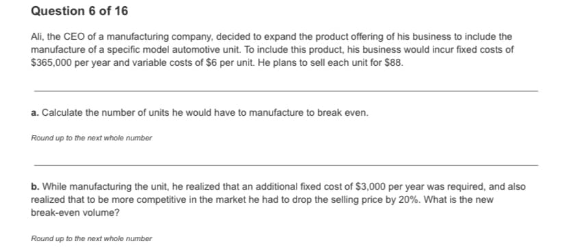 Question 6 of 16
Ali, the CEO of a manufacturing company, decided to expand the product offering of his business to include the
manufacture of a specific model automotive unit. To include this product, his business would incur fixed costs of
$365,000 per year and variable costs of $6 per unit. He plans to sell each unit for $88.
a. Calculate the number of units he would have to manufacture to break even.
Round up to the next whole number
b. While manufacturing the unit, he realized that an additional fixed cost of $3,000 per year was required, and also
realized that to be more competitive in the market he had to drop the selling price by 20%. What is the new
break-even volume?
Round up to the next whole number
