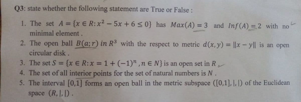 Q3: state whether the following statement are True or False :
1. The set A = {x E R:x2 -5x +6< 0} has Max(A) = 3 and Inf(A) = 2 with no
%3D
%3D
minimal element.
2. The open ball B(a;r) in R3 with the respect to metric d(x,y) = ||x - yl| is an open
circular disk .
3. The set S = {x E R:x = 1+(-1)",n E N}is an open set in R
4. The set of all interior points for the set of natural numbers is N.
5. The interval [0,1] forms an open ball in the metric subspace ([0,1], |, |) of the Euclidean
space (R,,).

