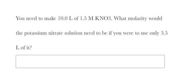 You need to make 10.0 L of 1.5 M KNO3. What molarity would
the potassium nitrate solution need to be if you were to use only 3.5
L of it?
