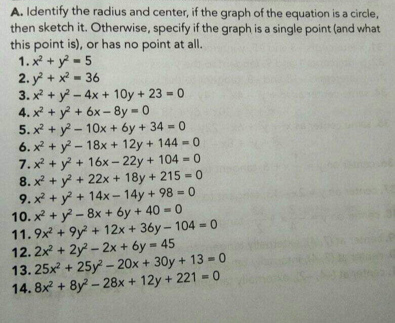 A. Identify the radius and center, if the graph of the equation is a circle,
then sketch it. Otherwise, specify if the graph is a single point (and what
this point is), or has no point at all.
1. x2 + y 5
2. y + x2 = 36
3. x2 + y-4x + 10y + 23 = 0
4. x? + y + 6x- 8y 0
5. x2 + y-10x + 6y + 34 = 0
6. x2 + y-18x + 12y + 144 0
7. x2 + y +16x- 22y+ 104 0
8. x2 + y + 22x + 18y + 215 0
9. x2 + y + 14x-14y+ 98 = 0
10. x? + y - 8x + 6y + 40 = 0
11.9x2 + 9y2 + 12x + 36y-104 0
12. 2x + 2y- 2x + 6y = 45
13. 25x2 + 25y- 20x + 30y + 13 0
14. 8x2 + 8y- 28x + 12y + 221 0
%3D
%3D
%3D
%3D
%3D
%3D
%3D
%3D
