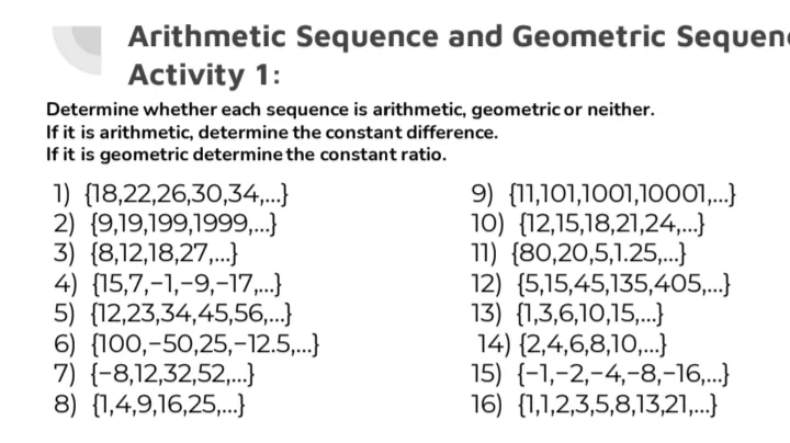 Arithmetic Sequence and Geometric Sequen
Activity 1:
Determine whether each sequence is arithmetic, geometric or neither.
If it is arithmetic, determine the constant difference.
If it is geometric determine the constant ratio.
1) {18,22,26,30,34,..}
2) {9,19,199,1999,.}
3) {8,12,18,27,..}
4) {15,7,-1,-9,-17,.}
5) {12,23,34,45,56,..}
6) {100,-50,25,-12.5,..}
7) {-8,12,32,52,.}
8) {1,4,9,16,25,.
9) {11,101,1001,1001...}
10) {12,15,18,21,24,.}
11) {80,20,5,1.25,..}
12) {5,15,45,135,405,...}
13) {1,3,6,10,15,..}
14) {2,4,6,8,10,.}
15) {-1,-2,-4,-8,-16,..}
16) {1,1,2,3,5,8,13,21,...}
