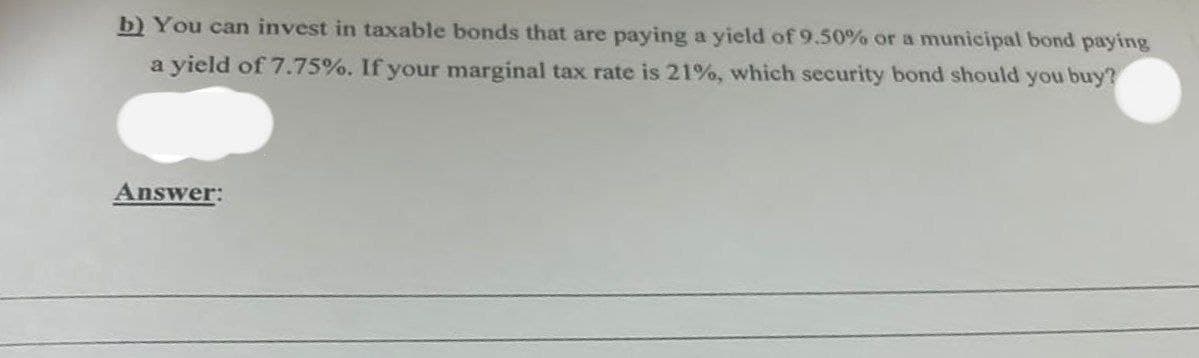 b) You can invest in taxable bonds that are paying a yield of 9.50% or a municipal bond paying
a yield of 7.75%. If your marginal tax rate is 21%, which security bond should you buy?
Answer:
