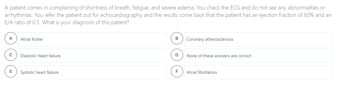 A patient comes in complaining of shortness of breath, fatigue, and severe edema. You check the ECG and do not see any abnormalities or
arrhythmias. You refer the patient out for echocardiography and the results come back that the patient has an ejection fraction of 60% and an
E/A ratio of 0.5. What is your diagnosis of this patient?
A
Atrial flutter
B
Coronary atherosclerosis
Diastolic heart failure
D
None of these answers are correct
E
Systolic heart failure
F
Atrial fibrillation
