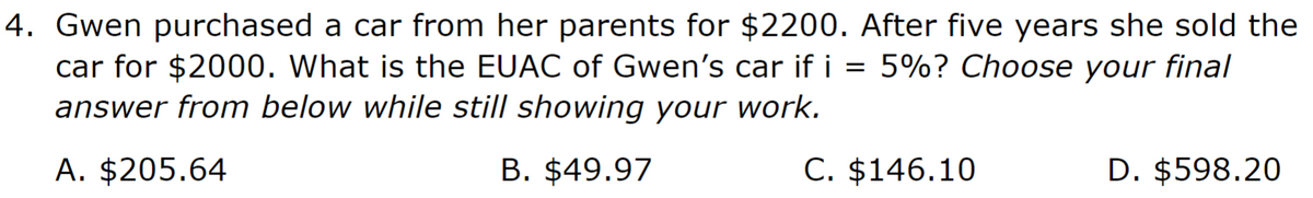 4. Gwen purchased a car from her parents for $2200. After five years she sold the
car for $2000. What is the EUAC of Gwen's car if i = 5%? Choose your final
answer from below while still showing your work.
A. $205.64
B. $49.97
C. $146.10
D. $598.20