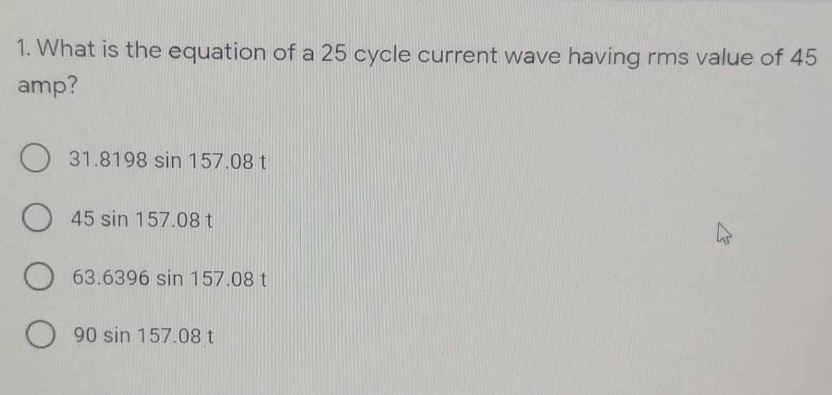 1. What is the equation of a 25 cycle current wave having rms value of 45
amp?
O 31.8198 sin 157.08 t
O 45 sin 157.08 t
O 63.6396 sin 157.08 t
90 sin 157.08 t
